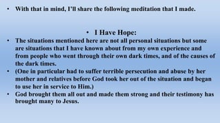 • With that in mind, I’ll share the following meditation that I made.
• I Have Hope:
• The situations mentioned here are not all personal situations but some
are situations that I have known about from my own experience and
from people who went through their own dark times, and of the causes of
the dark times.
• (One in particular had to suffer terrible persecution and abuse by her
mother and relatives before God took her out of the situation and began
to use her in service to Him.)
• God brought them all out and made them strong and their testimony has
brought many to Jesus.
 