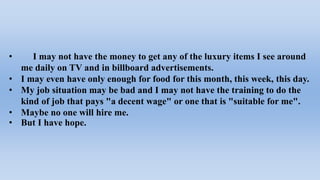 • I may not have the money to get any of the luxury items I see around
me daily on TV and in billboard advertisements.
• I may even have only enough for food for this month, this week, this day.
• My job situation may be bad and I may not have the training to do the
kind of job that pays "a decent wage" or one that is "suitable for me".
• Maybe no one will hire me.
• But I have hope.
 