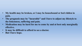 • My health may be broken, or I may be housebound or bed ridden in
pain.
• The prognosis may be "incurable" and I have to adjust my lifestyle to
the bokenness, suffering and pain.
• Medication may be hard for me to come by and at best only marginally
effective.
• It may be difficult to afford to see a doctor.
• But I have hope.
 