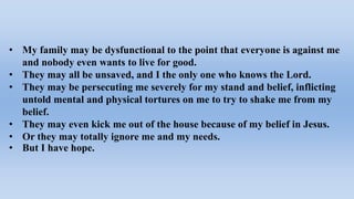 • My family may be dysfunctional to the point that everyone is against me
and nobody even wants to live for good.
• They may all be unsaved, and I the only one who knows the Lord.
• They may be persecuting me severely for my stand and belief, inflicting
untold mental and physical tortures on me to try to shake me from my
belief.
• They may even kick me out of the house because of my belief in Jesus.
• Or they may totally ignore me and my needs.
• But I have hope.
 