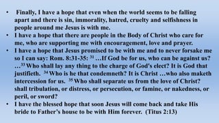 • Finally, I have a hope that even when the world seems to be falling
apart and there is sin, immorality, hatred, cruelty and selfishness in
people around me Jesus is with me.
• I have a hope that there are people in the Body of Christ who care for
me, who are supporting me with encouragement, love and prayer.
• I have a hope that Jesus promised to be with me and to never forsake me
so I can say: Rom. 8:31-35: 31 …If God be for us, who can be against us?
…33 Who shall lay any thing to the charge of God's elect? It is God that
justifieth. 34 Who is he that condemneth? It is Christ …who also maketh
intercession for us. 35 Who shall separate us from the love of Christ?
shall tribulation, or distress, or persecution, or famine, or nakedness, or
peril, or sword?
• I have the blessed hope that soon Jesus will come back and take His
bride to Father’s house to be with Him forever. (Titus 2:13)
 