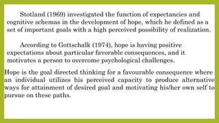 Hope is the goal directed thinking for a favourable consequence where
an individual utilizes his perceived capacity to produce alternative
ways for attainment of desired goal and motivating his/her own self to
pursue on these paths.
Stotland (1969) investigated the function of expectancies and
cognitive schemas in the development of hope, which he defined as a
set of important goals with a high perceived possibility of realization.
According to Gottschalk (1974), hope is having positive
expectations about particular favorable consequences, and it
motivates a person to overcome psychological challenges.
 