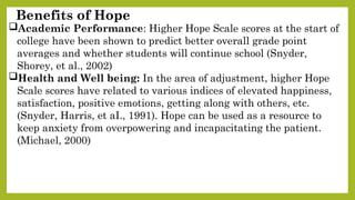 Benefits of Hope
Academic Performance: Higher Hope Scale scores at the start of
college have been shown to predict better overall grade point
averages and whether students will continue school (Snyder,
Shorey, et al., 2002)
Health and Well being: In the area of adjustment, higher Hope
Scale scores have related to various indices of elevated happiness,
satisfaction, positive emotions, getting along with others, etc.
(Snyder, Harris, et aI., 1991). Hope can be used as a resource to
keep anxiety from overpowering and incapacitating the patient.
(Michael, 2000)
 