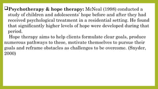 Psychotherapy & hope therapy: McNeal (1998) conducted a
study of children and adolescents’ hope before and after they had
received psychological treatment in a residential setting. He found
that significantly higher levels of hope were developed during that
period.
Hope therapy aims to help clients formulate clear goals, produce
numerous pathways to these, motivate themselves to pursue their
goals and reframe obstacles as challenges to be overcome. (Snyder,
2000)
 