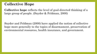 Collective Hope
Collective hope reflects the level of goal-directed thinking of a
large group of people. (Snyder & Feldman, 2000)
Snyder and Feldman (2000) have applied the notion of collective
hope more generally to the topics of disarmament, preservation of
environmental resources, health insurance, and government.
 