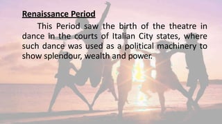 Renaissance Period
This Period saw the birth of the theatre in
dance in the courts of Italian City states, where
such dance was used as a political machinery to
show splendour, wealth and power.
 