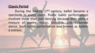 Classic Period
During the middle 17th century, ballet became a
spectacle in every court. Public ballet performances
involved more than just dancing because they were a
mixture of poetry, music, dialogue, and elaborate
dance. Such ballet performance was known as ballets
a entrees.
 