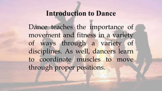 Introduction to Dance
Dance teaches the importance of
movement and fitness in a variety
of ways through a variety of
disciplines. As well, dancers learn
to coordinate muscles to move
through proper positions.
 
