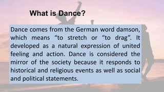 What is Dance?
Dance comes from the German word damson,
which means “to stretch or “to drag”. It
developed as a natural expression of united
feeling and action. Dance is considered the
mirror of the society because it responds to
historical and religious events as well as social
and political statements.
 