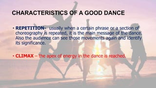 CHARACTERISTICS OF A GOOD DANCE
• REPETITION- usually when a certain phrase or a section of
choreography is repeated, it is the main message of the dance.
Also the audience can see those movements again and identify
its significance.
• CLIMAX – the apex of energy in the dance is reached.
 