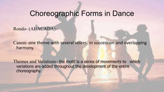 Choreographic Forms in Dance
Rondo- (ABACADA)-
Canon- one theme with several voices in succession and overlapping
harmony.
Themes and V
ariations- the motif is a series of movements to which
variations are added throughout the development of the entire
choreography.
 