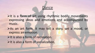 Dance
It is a form of art using rhythmic bodily movements
expressing ideas and emotions and accompanied by
music.
As an art form, it may tell a story, set a mood, or
express an emotion.
It is also a form of recreation.
It is also a form of socialization.
 