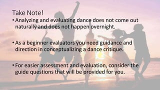 Take Note!
•Analyzing and evaluating dance does not come out
naturally and does not happen overnight.
•As a beginner evaluators you need guidance and
direction in conceptualizing a dance critique.
•For easier assessment and evaluation, consider the
guide questions that will be provided for you.
 