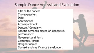Sample Dance Analysis and Evaluation
Title of the dance:
Choreographer:
Date:
Genre/Style:
Accompaniment:
Dancers/ Company:
Specific demands placed on dancers in
performance:
Movement and form:
Costumes / prop:
Designer name:
Context and significance / evaluation:
 