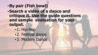 •By pair (Fish bowl)
•Search a video of a dance and
critique it. Use the guide questions
and sample evaluation for your
output.
•1. Hip-hop
•2. Festival dance
•3. Modern Dance
 