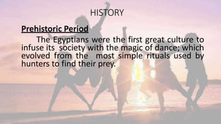 HISTORY
Prehistoric Period
The Egyptians were the first great culture to
infuse its society with the magic of dance; which
evolved from the most simple rituals used by
hunters to find their prey.
 