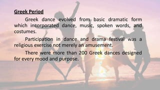 Greek Period
Greek dance evolved from basic dramatic form
which incorporated dance, music, spoken words, and
costumes.
Participation in dance and drama festival was a
religious exercise not merely an amusement.
There were more than 200 Greek dances designed
for every mood and purpose.
 
