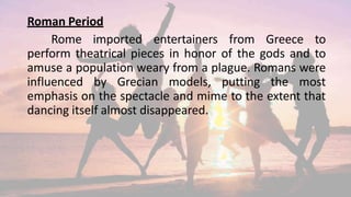 Roman Period
Rome imported entertainers from Greece to
perform theatrical pieces in honor of the gods and to
amuse a population weary from a plague. Romans were
influenced by Grecian models, putting the most
emphasis on the spectacle and mime to the extent that
dancing itself almost disappeared.
 