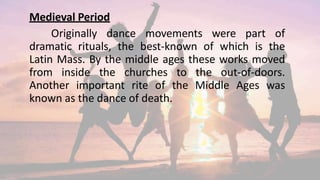 Medieval Period
Originally dance movements were part of
dramatic rituals, the best-known of which is the
Latin Mass. By the middle ages these works moved
from inside the churches to the out-of-doors.
Another important rite of the Middle Ages was
known as the dance of death.
 
