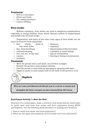 8
Treatment
• Rest in a cool place
• Drink cool fluids
• Try cooling measures
• Loosen clothing
Heat stroke
Without treatment, heat stroke can lead to dangerous complications,
especially in young children, those whose immune system is compromised,
and people over 65 years of age.
Temperature and many of the other early signs of heat stroke are the
same as those for heat exhaustion.
• fast, strong pulse or
very weak pulse
• fast, deep breathing
• reduced sweating
• hot, red, wet, or dry skin
• nausea
• headache
• dizziness
• confusion
• disorientation blurred vision
• irritability or mood swings
• lack of coordination
• fainting or losing consciousness
Treatment
• Move the person into a cool place, out of direct sunlight.
• Remove the person's unnecessary clothing
• Cool the person's entire body by sponging or spraying cold water
• Apply ice packs in each armpit and on the back of the person's neck.
Enrichment Activity 1: Beat the Heat
Direction: On a board paper, make a brochure that would discuss varied ways
to avoid, spot, and treat heat stroke and heat exhaustion during MVPA
participation. Use the following guide questions in making your brochure:
1. How to avoid heat stroke and heat exhaustion?
2. What are the signs and symptoms of heat stroke and heat exhaustion?
Explore
Here are some enrichment activitiesfor you to work on to masterand
strengthen the basicconcepts you have learned from this lesson.
 