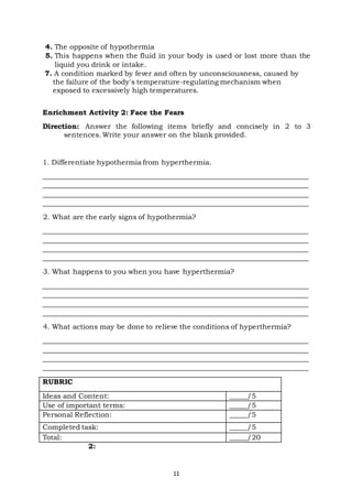 11
4. The opposite of hypothermia
5. This happens when the fluid in your body is used or lost more than the
liquid you drink or intake.
7. A condition marked by fever and often by unconsciousness, caused by
the failure of the body's temperature-regulating mechanism when
exposed to excessively high temperatures.
Enrichment Activity 2: Face the Fears
Direction: Answer the following items briefly and concisely in 2 to 3
sentences. Write your answer on the blank provided.
1. Differentiate hypothermia from hyperthermia.
___________________________________________________________________________
___________________________________________________________________________
___________________________________________________________________________
___________________________________________________________________________
2. What are the early signs of hypothermia?
___________________________________________________________________________
___________________________________________________________________________
___________________________________________________________________________
___________________________________________________________________________
3. What happens to you when you have hyperthermia?
___________________________________________________________________________
___________________________________________________________________________
___________________________________________________________________________
___________________________________________________________________________
4. What actions may be done to relieve the conditions of hyperthermia?
___________________________________________________________________________
___________________________________________________________________________
___________________________________________________________________________
___________________________________________________________________________
RUBRIC
Ideas and Content: _____/5
Use of important terms: _____/5
Personal Reflection: _____/5
Completed task: _____/5
Total: _____/20
2:
 