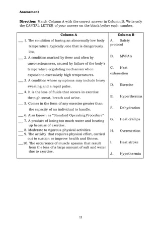Assessment
12
Direction: Match Column A with the correct answer in Column B. Write only
the CAPITAL LETTER of your answer on the blank before each number.
Column A
___ 1. The condition of having an abnormally low body
temperature, typically, one that is dangerously
low.
___ 2. A condition marked by fever and often by
unconsciousness, caused by failure of the body's
temperature-regulating mechanism when
exposed to excessively high temperatures.
___ 3. A condition whose symptoms may include heavy
sweating and a rapid pulse.
___ 4. It is the loss of fluids that occurs in exercise
through sweat, breath and urine.
___ 5. Comes in the form of any exercise greater than
the capacity of an individual to handle.
___ 6. Also known as “Standard Operating Procedure”
___ 7. A product of losing too much water and heating
up because of exercise.
___ 8. Moderate to vigorous physical activities
___ 9. The activity that requires physical effort, carried
out to sustain or improve health and fitness.
___10. The occurrence of muscle spasms that result
from the loss of a large amount of salt and water
due to exercise.
Column B
A. Safety
protocol
B. MVPA’s
C. Heat
exhaustion
D. Exercise
E. Hyperthermia
F. Dehydration
G. Heat cramps
H. Overexertion
I. Heat stroke
J. Hypothermia
 