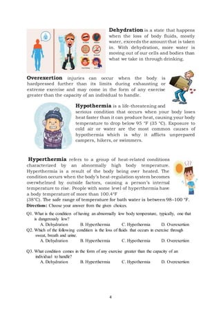 4
Dehydration is a state that happens
when the loss of body fluids, mostly
water, exceeds the amount that is taken
in. With dehydration, more water is
moving out of our cells and bodies than
what we take in through drinking.
Overexertion injuries can occur when the body is
hardpressed further than its limits during exhausting or
extreme exercise and may come in the form of any exercise
greater than the capacity of an individual to handle.
Hypothermia is a life-threatening and
serious condition that occurs when your body loses
heat faster than it can produce heat, causing your body
temperature to drop below 95 °F (35 °C). Exposure to
cold air or water are the most common causes of
hypothermia which is why it afflicts unprepared
campers, hikers, or swimmers.
Hyperthermia refers to a group of heat-related conditions
characterized by an abnormally high body temperature.
Hyperthermia is a result of the body being over heated. The
condition occurs when the body’s heat-regulation system becomes
overwhelmed by outside factors, causing a person’s internal
temperature to rise. People with some level of hyperthermia have
a body temperature of more than 100.4°F
(38°C). The safe range of temperature for bath water is between 98–100 °F.
Directions: Choose your answer from the given choices.
Q1. What is the condition of having an abnormally low body temperature, typically, one that
is dangerously low?
A. Dehydration B. Hyperthermia C. Hypothermia D. Overexertion
Q2. Which of the following condition is the loss of fluids that occurs in exercise through
sweat, breath and urine.
A. Dehydration B. Hyperthermia C. Hypothermia D. Overexertion
Q3. What condition comes in the form of any exercise greater than the capacity of an
individual to handle?
A. Dehydration B. Hyperthermia C. Hypothermia D. Overexertion
 