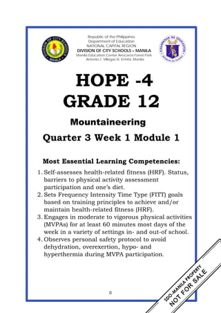 0
Republic of the Philippines
Department of Education
NATIONAL CAPITAL REGION
DIVISION OF CITY SCHOOLS – MANILA
Manila Education Center Arroceros Forest Park
Antonio J. Villegas St. Ermita, Manila
HOPE -4
GRADE 12
Mountaineering
Quarter 3 Week 1 Module 1
Most Essential Learning Competencies:
1. Self-assesses health-related fitness (HRF). Status,
barriers to physical activity assessment
participation and one’s diet.
2. Sets Frequency Intensity Time Type (FITT) goals
based on training principles to achieve and/or
maintain health-related fitness (HRF).
3. Engages in moderate to vigorous physical activities
(MVPAs) for at least 60 minutes most days of the
week in a variety of settings in- and out-of school.
4. Observes personal safety protocol to avoid
dehydration, overexertion, hypo- and
hyperthermia during MVPA participation.
 