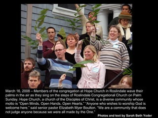 Photos and text by Sarah Beth Yoder March 16, 2008 – Members of the congregation at Hope Church in Roslindale wave their palms in the air as they sing on the steps of Roslindale Congregational Church on Palm Sunday. Hope Church, a church of the Disciples of Christ, is a diverse community whose motto is “Open Minds, Open Hands, Open Hearts.” “Anyone who wishes to worship God is welcome here,” said senior pastor Elizabeth Myer Boulton. “We are a community that does not judge anyone because we were all made by the One.”  