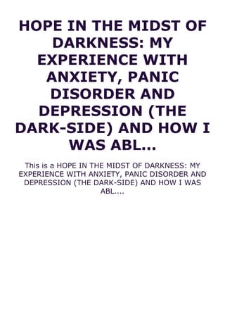 HOPE IN THE MIDST OF
DARKNESS: MY
EXPERIENCE WITH
ANXIETY, PANIC
DISORDER AND
DEPRESSION (THE
DARK-SIDE) AND HOW I
WAS ABL...
This is a HOPE IN THE MIDST OF DARKNESS: MY
EXPERIENCE WITH ANXIETY, PANIC DISORDER AND
DEPRESSION (THE DARK-SIDE) AND HOW I WAS
ABL....
 