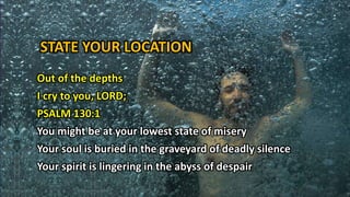 STATE YOUR LOCATION
Out of the depths
I cry to you, LORD;
PSALM 130:1
You might be at your lowest state of misery
Your soul is buried in the graveyard of deadly silence
Your spirit is lingering in the abyss of despair
 