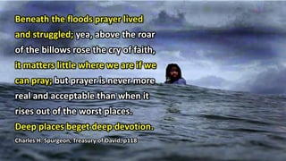 Beneath the floods prayer lived
and struggled; yea, above the roar
of the billows rose the cry of faith,
it matters little where we are if we
can pray; but prayer is never more
real and acceptable than when it
rises out of the worst places.
Deep places beget deep devotion.
Charles H. Spurgeon, Treasury of David, p118
 