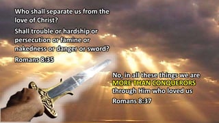 Who shall separate us from the
love of Christ?
Shall trouble or hardship or
persecution or famine or
nakedness or danger or sword?
Romans 8:35
No, in all these things we are
MORE THAN CONQUERORS
through Him who loved us
Romans 8:37
 