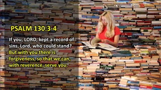 PSALM 130:3-4
If you, LORD, kept a record of
sins, Lord, who could stand?
But with you there is
forgiveness, so that we can,
with reverence, serve you.
 