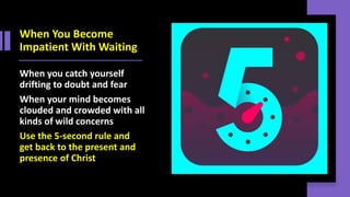 When You Become
Impatient With Waiting
When you catch yourself
drifting to doubt and fear
When your mind becomes
clouded and crowded with all
kinds of wild concerns
Use the 5-second rule and
get back to the present and
presence of Christ
 