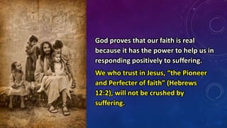 God proves that our faith is real
because it has the power to help us in
responding positively to suffering.
We who trust in Jesus, “the Pioneer
and Perfecter of faith” (Hebrews
12:2), will not be crushed by
suffering.
 