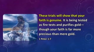 These trials will show that your
faith is genuine. It is being tested
as fire tests and purifies gold—
though your faith is far more
precious than mere gold.
1 Peter 1:7
 