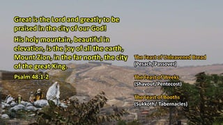 Great is the Lord and greatly to be
praised in the city of our God!
His holy mountain, beautiful in
elevation, is the joy of all the earth,
Mount Zion, in the far north, the city
of the great King.
Psalm 48:1-2
The Feast of Unleavened Bread
(Pesach/Passover)
The Feast of Weeks
(Shavout/Pentecost)
The Feast of Booths
(Sukkoth/ Tabernacles)
 