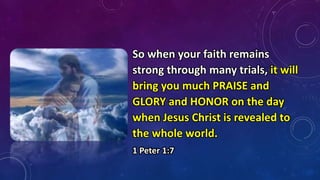 So when your faith remains
strong through many trials, it will
bring you much PRAISE and
GLORY and HONOR on the day
when Jesus Christ is revealed to
the whole world.
1 Peter 1:7
 