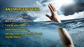AN EMERGENCY CALL
It’s not a casual call
but a call of desperation
I cry to you, LORD;
Lord, hear my voice.
Let your ears be attentive to my
cry for mercy.
 