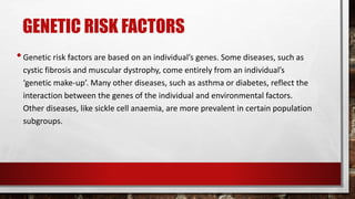 GENETIC RISK FACTORS
•Genetic risk factors are based on an individual’s genes. Some diseases, such as
cystic fibrosis and muscular dystrophy, come entirely from an individual’s
‘genetic make-up’. Many other diseases, such as asthma or diabetes, reflect the
interaction between the genes of the individual and environmental factors.
Other diseases, like sickle cell anaemia, are more prevalent in certain population
subgroups.
 