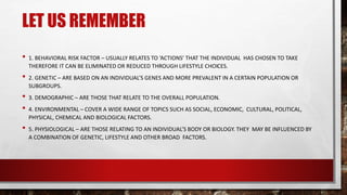 LET US REMEMBER
• 1. BEHAVIORAL RISK FACTOR – USUALLY RELATES TO ‘ACTIONS’ THAT THE INDIVIDUAL HAS CHOSEN TO TAKE
THEREFORE IT CAN BE ELIMINATED OR REDUCED THROUGH LIFESTYLE CHOICES.
• 2. GENETIC – ARE BASED ON AN INDIVIDUAL’S GENES AND MORE PREVALENT IN A CERTAIN POPULATION OR
SUBGROUPS.
• 3. DEMOGRAPHIC – ARE THOSE THAT RELATE TO THE OVERALL POPULATION.
• 4. ENVIRONMENTAL – COVER A WIDE RANGE OF TOPICS SUCH AS SOCIAL, ECONOMIC, CULTURAL, POLITICAL,
PHYSICAL, CHEMICAL AND BIOLOGICAL FACTORS.
• 5. PHYSIOLOGICAL – ARE THOSE RELATING TO AN INDIVIDUAL’S BODY OR BIOLOGY. THEY MAY BE INFLUENCED BY
A COMBINATION OF GENETIC, LIFESTYLE AND OTHER BROAD FACTORS.
 