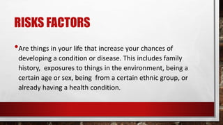 RISKS FACTORS
•Are things in your life that increase your chances of
developing a condition or disease. This includes family
history, exposures to things in the environment, being a
certain age or sex, being from a certain ethnic group, or
already having a health condition.
 
