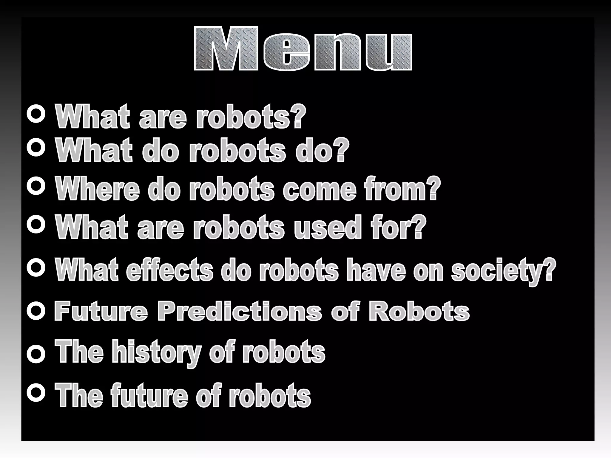 Menu What are robots? Where do robots come from? What are robots used for? What effects do robots have on society? Future Predictions of Robots What do robots do? The history of robots The future of robots 