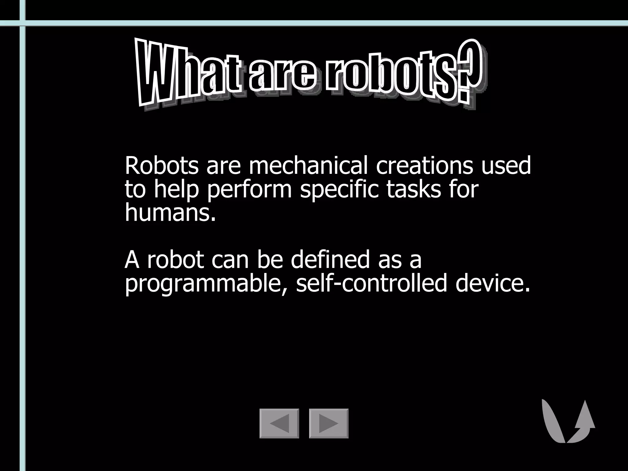 Robots are mechanical creations used to help perform specific tasks for humans.  A robot can be defined as a programmable, self-controlled device. What are robots? 