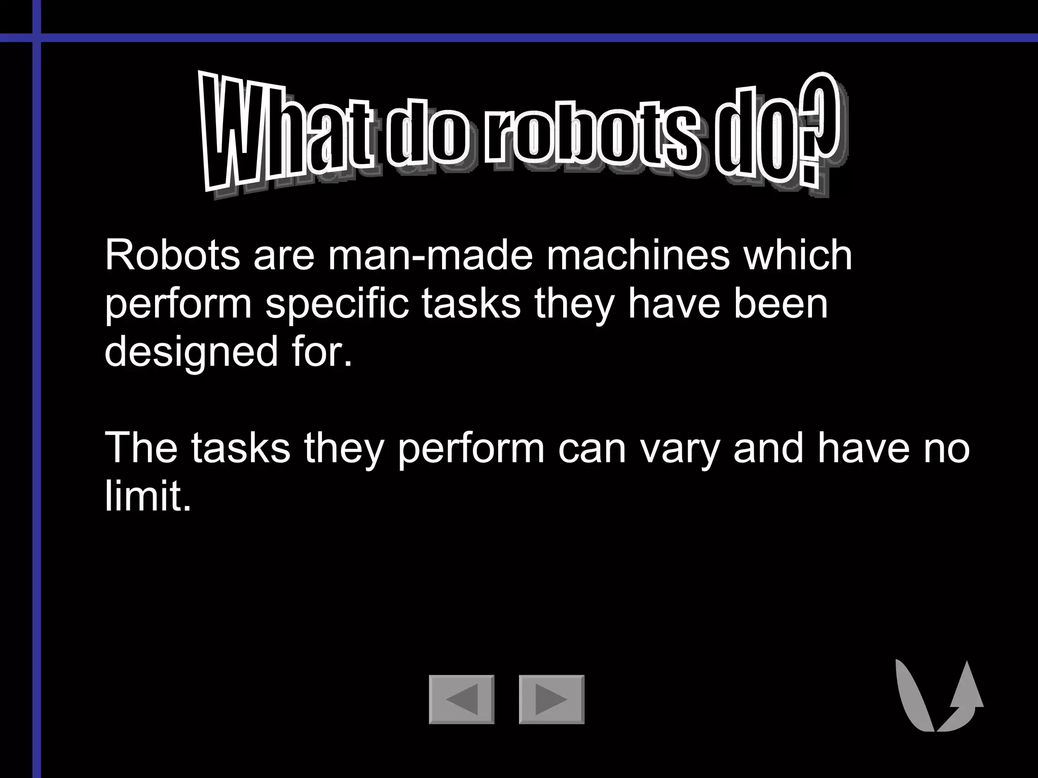 What do robots do? Robots are man-made machines which perform specific tasks they have been designed for.  The tasks they perform can vary and have no limit. 