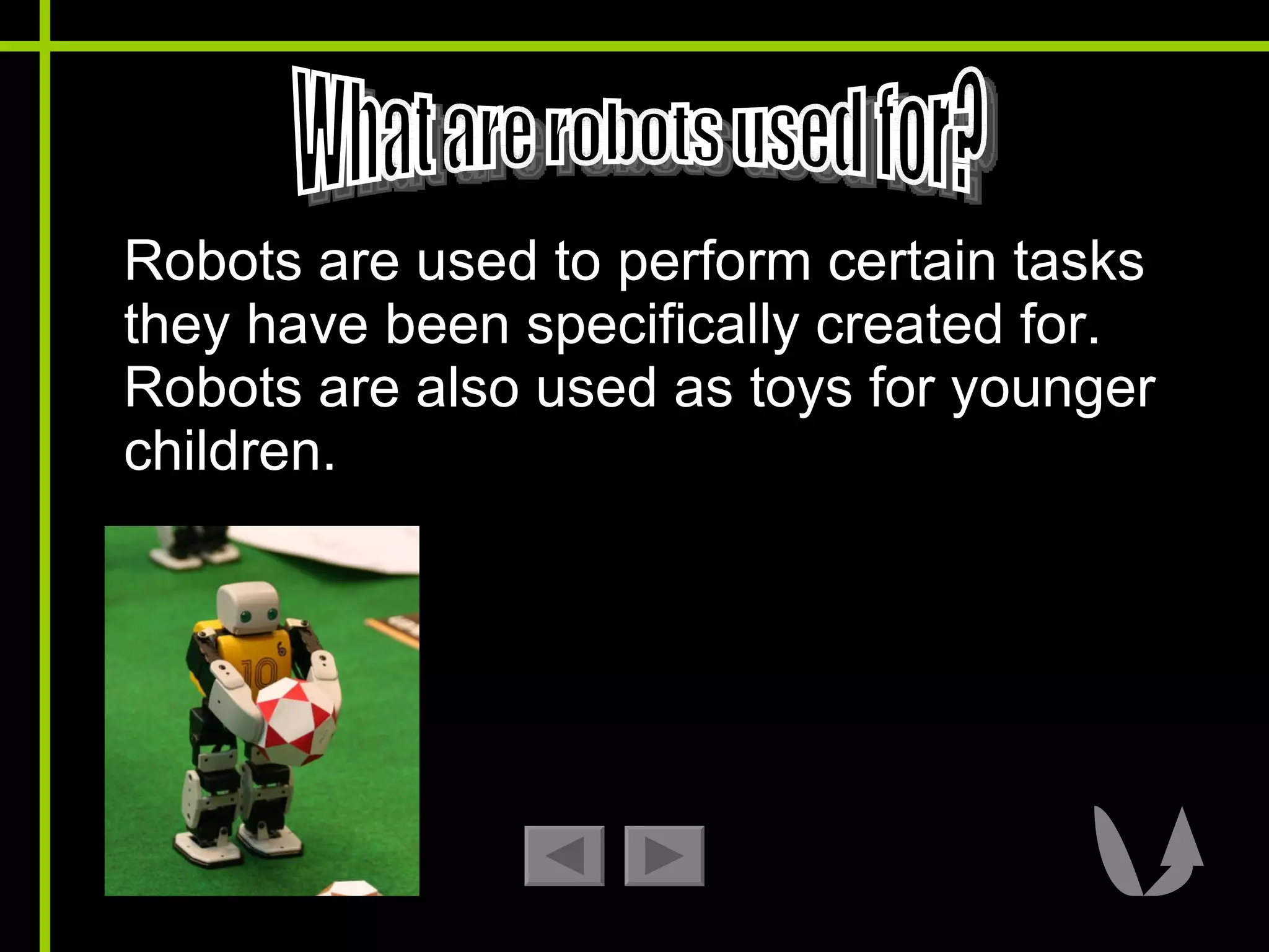 Robots are used to perform certain tasks they have been specifically created for. Robots are also used as toys for younger children.  What are robots used for? 