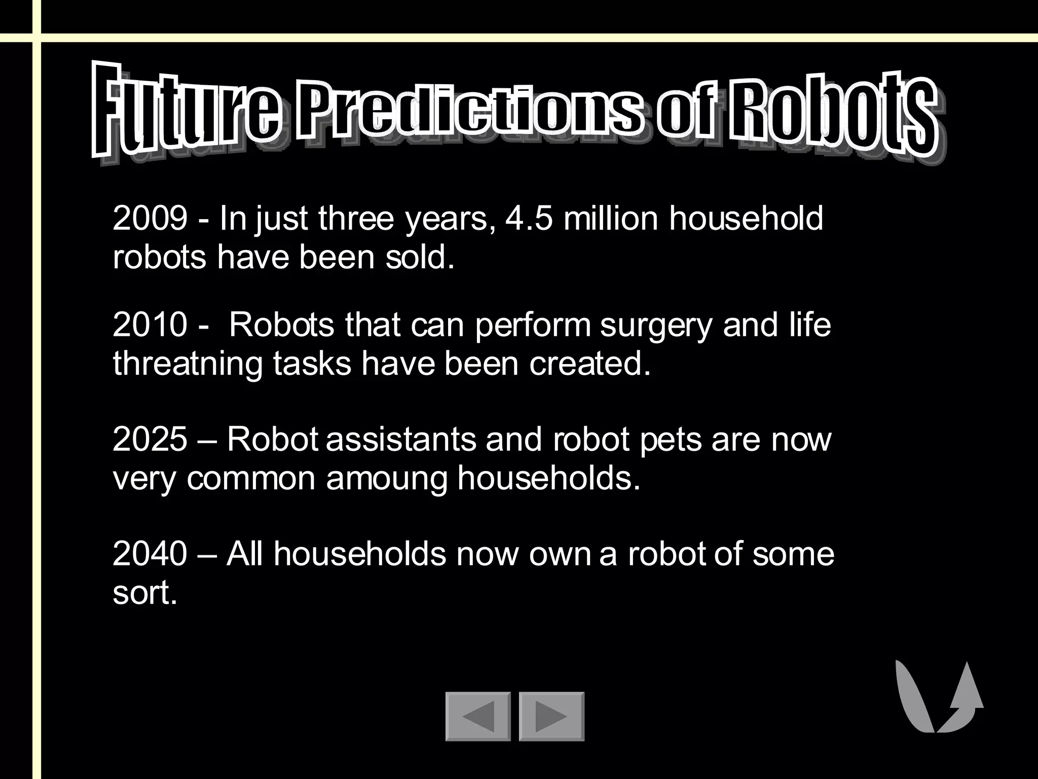 Future Predictions of Robots 2009 - In just three years, 4.5 million household robots have been sold.  2010 -  Robots that can perform surgery and life threatning tasks have been created.  2025 – Robot assistants and robot pets are now very common amoung households. 2040 – All households now own a robot of some sort. 