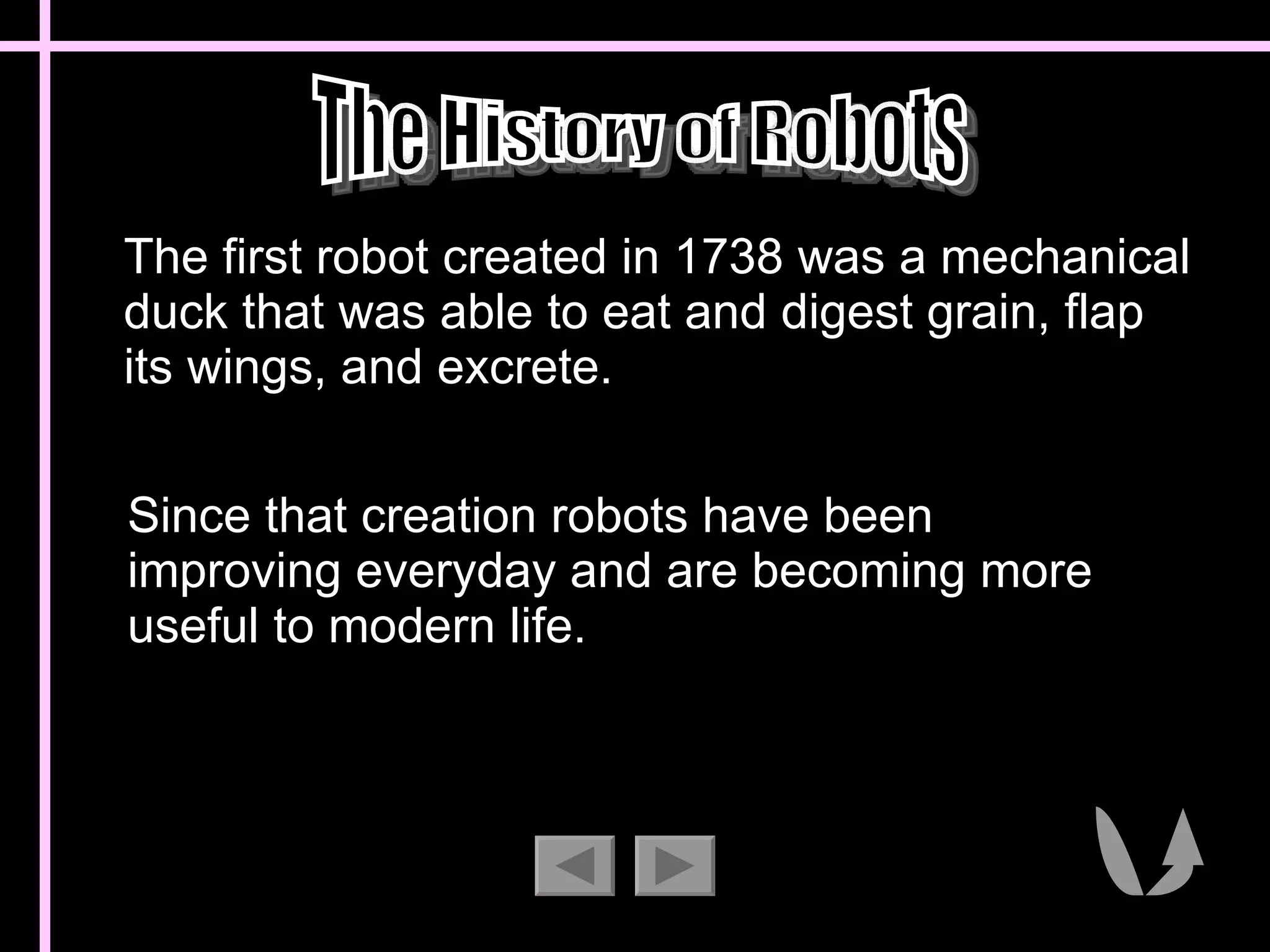 The first robot created in 1738 was a mechanical duck that was able to eat and digest grain, flap its wings, and excrete.  The History of Robots Since that creation robots have been improving everyday and are becoming more useful to modern life. 