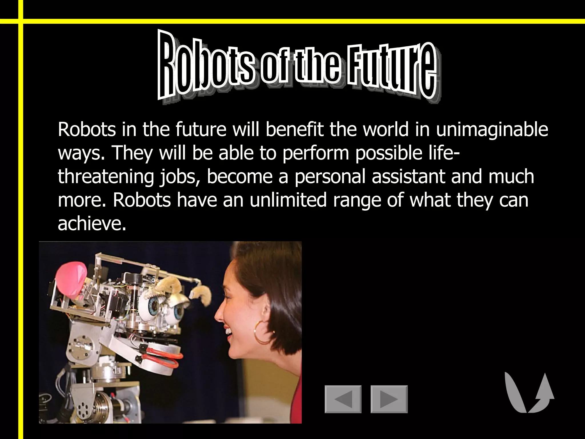 Robots in the future will benefit the world in unimaginable ways. They will be able to perform possible life-threatening jobs, become a personal assistant and much more. Robots have an unlimited range of what they can achieve.  Robots of the Future 